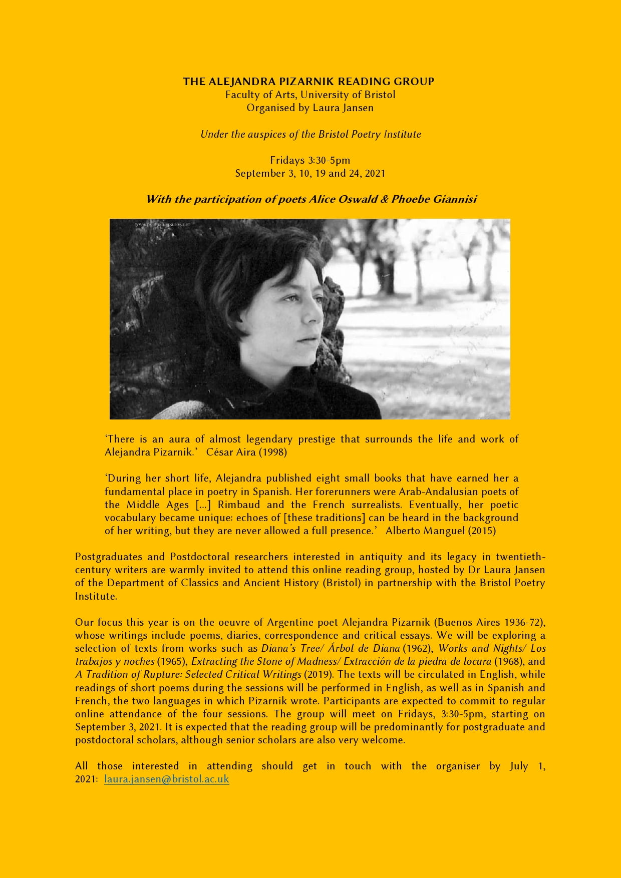 THE ALEJANDRA PIZARNIK READING GROUP Faculty of Arts Organised by Laura Jansen Under the auspices of the Bristol Poetry Institute Fridays 3:30-5pm September 3, 10, 19 and 24, 2021 With the participation of poets Alice Oswald & Phoebe Giannisi ‘There is an aura of almost legendary, classical prestige that surrounds the life and work of Alejandra Pizarnik.’ César Aira (1998) During her short life, Alejandra published eight small books that have earned her a fundamental place in poetry in Spanish. Her forerunners were classical Greek and Roman poets, Arab-Andalusian poets of the Middle Ages [...] Rimbaud and the French surrealists. Eventually, her poetic vocabulary became unique: echoes of [these traditions] can be heard in the background of her writing, but they are never allowed a full presence. Alberto Manguel (2015) Postgraduates and Postdoctoral researchers interested in twentieth-century writers are warmly invited to attend this online interdisciplinary reading group, hosted by Laura Jansen of the Department of Classics and Ancient History in partnership with the Bristol Poetry Institute. Our focus this year is on the oeuvre of Argentine poet Alejandra Pizarnik (Buenos Aires 1936-72), whose writings include poems, diaries, correspondence and critical essays. We will be exploring a selection of texts from works such as Diana’s Tree/ Árbol de Diana (1962), Works and Nights/ Los trabajos y noches (1965), Extracting the Stone of Madness/ Extracción de la piedra de locura (1968), and A Tradition of Rupture: Selected Critical Writings (2019). The texts will be circulated in English, while readings of short poems during the sessions will be performed in English, as well as in Spanish and French, the two languages in which Pizarnik wrote. Participants are expected to commit to regular online attendance of the four sessions. The group will meet on Fridays, 3:30-5pm, starting on September 3, 2021. It is expected that the reading group will be predominantly for postgraduate and postdoctoral scholars, although senior scholars are also very welcome. All those interested in attending should get in touch with the organiser by July 1, 2021: laura.jansen@bristol.ac.uk